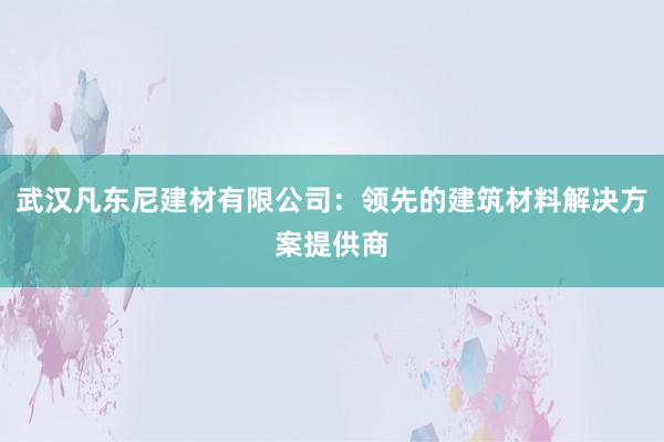 武汉凡东尼建材有限公司：领先的建筑材料解决方案提供商